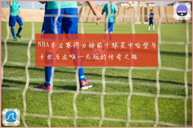 NBA季后赛得分榜前十球星中哈登与卡尔马龙唯一无冠的传奇之路