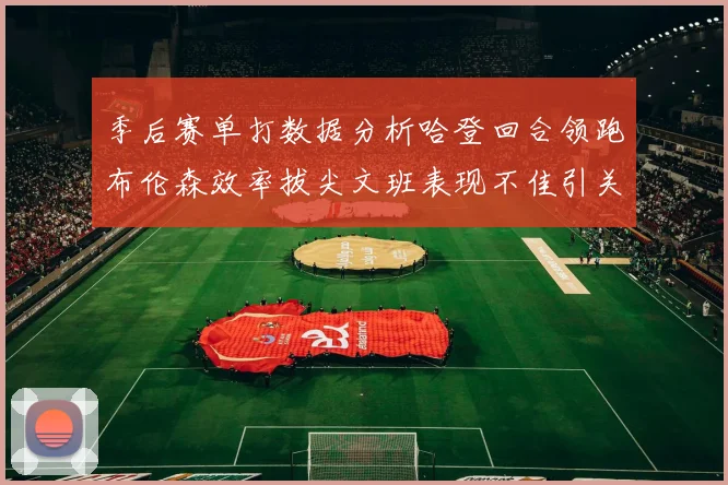 季后赛单打数据分析哈登回合领跑布伦森效率拔尖文班表现不佳引关注