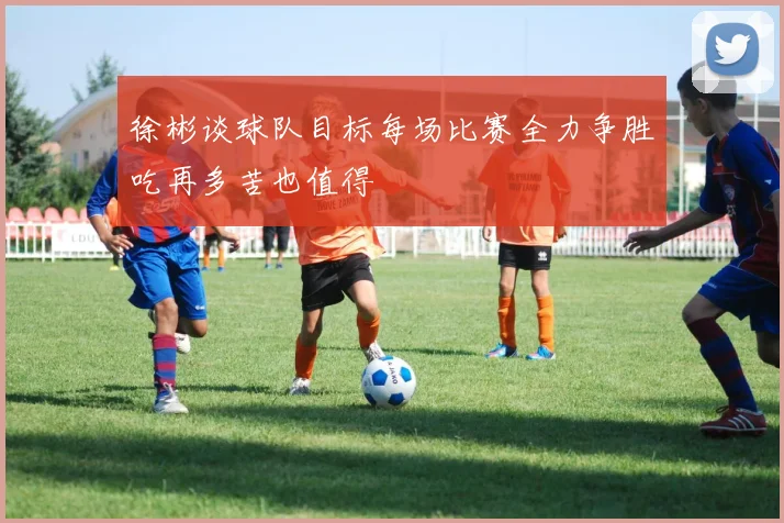 徐彬谈球队目标每场比赛全力争胜吃再多苦也值得