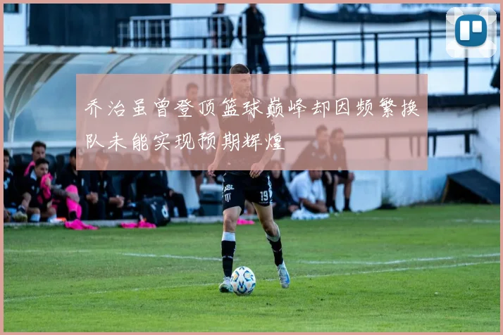 乔治虽曾登顶篮球巅峰却因频繁换队未能实现预期辉煌