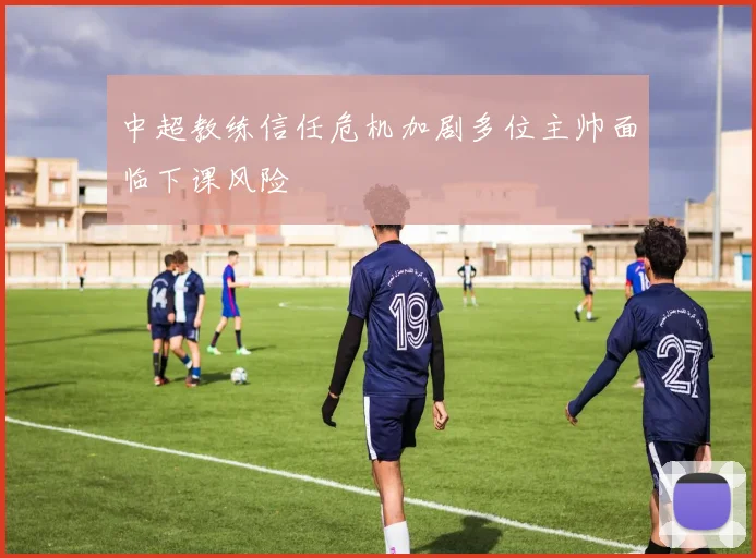 中超教练信任危机加剧多位主帅面临下课风险