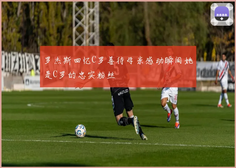 罗杰斯回忆C罗善待母亲感动瞬间她是C罗的忠实粉丝