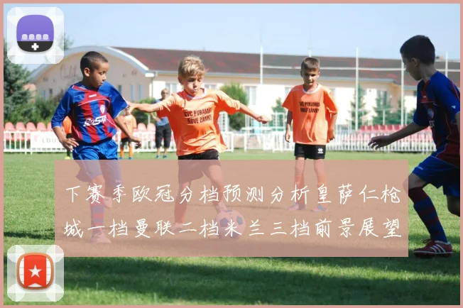 下赛季欧冠分档预测分析皇萨仁枪城一档曼联二档米兰三档前景展望