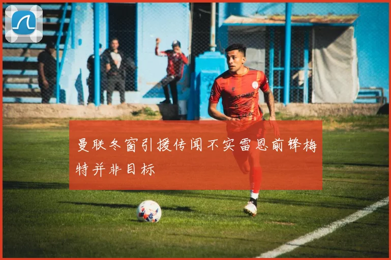 曼联冬窗引援传闻不实雷恩前锋梅特并非目标