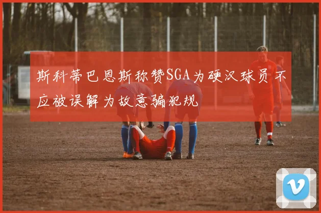 斯科蒂巴恩斯称赞SGA为硬汉球员不应被误解为故意骗犯规