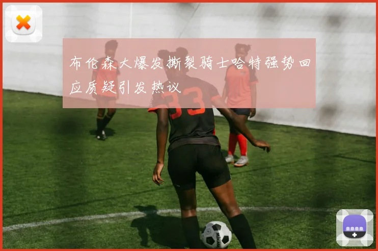 布伦森大爆发撕裂骑士哈特强势回应质疑引发热议
