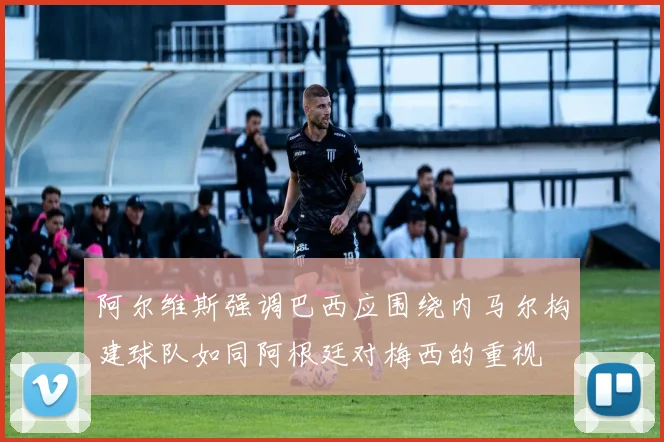 阿尔维斯强调巴西应围绕内马尔构建球队如同阿根廷对梅西的重视