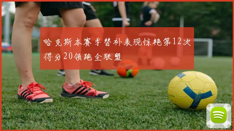 哈克斯本赛季替补表现惊艳第12次得分20领跑全联盟