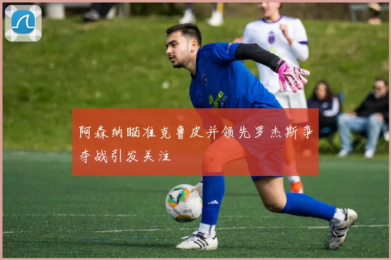 阿森纳瞄准克鲁皮并领先罗杰斯争夺战引发关注