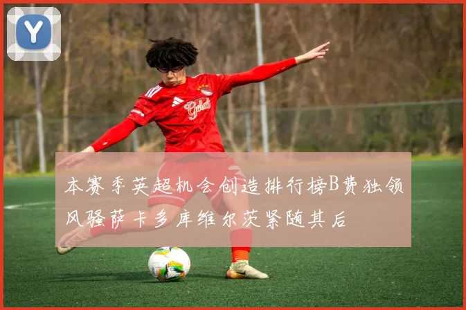 本赛季英超机会创造排行榜B费独领风骚萨卡多库维尔茨紧随其后
