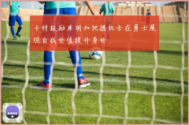 卡特鼓励库明加把握机会在勇士展现自我价值提升身价
