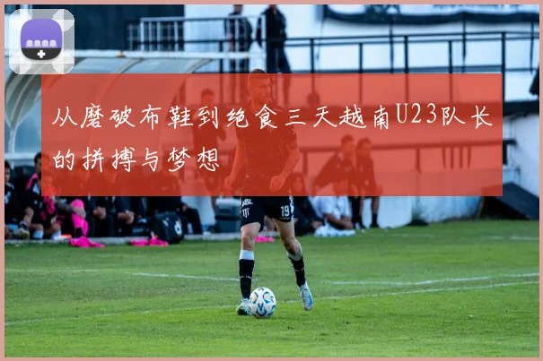 从磨破布鞋到绝食三天越南U23队长的拼搏与梦想