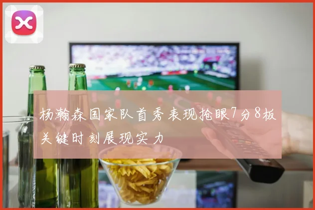 杨瀚森国家队首秀表现抢眼7分8板关键时刻展现实力