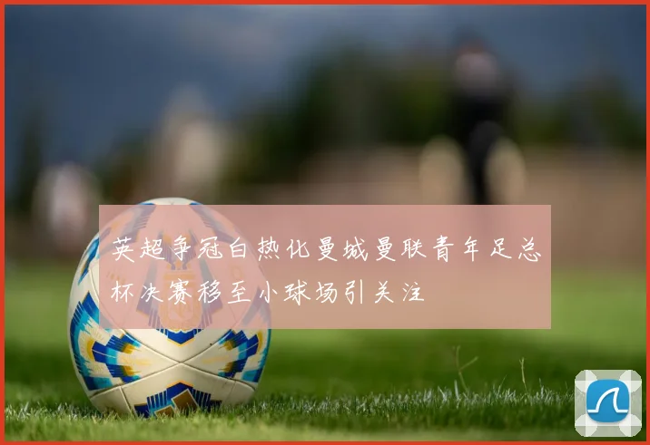 英超争冠白热化曼城曼联青年足总杯决赛移至小球场引关注