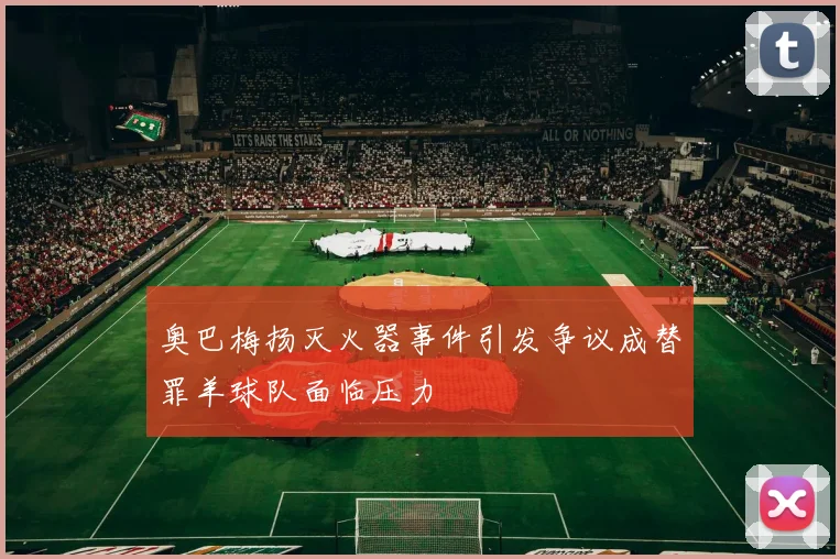 奥巴梅扬灭火器事件引发争议成替罪羊球队面临压力