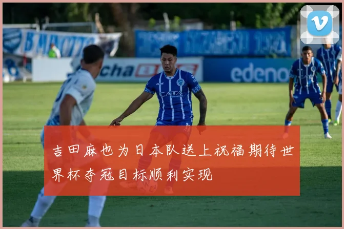 吉田麻也为日本队送上祝福期待世界杯夺冠目标顺利实现